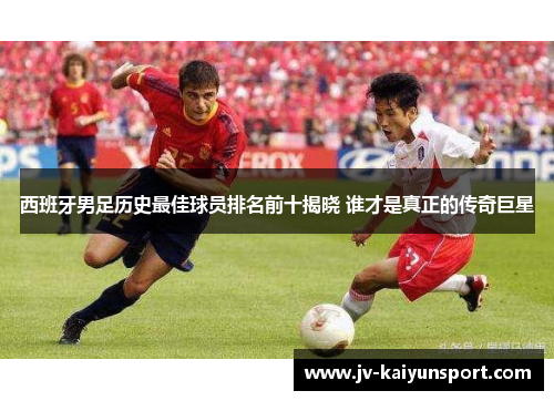 西班牙男足历史最佳球员排名前十揭晓 谁才是真正的传奇巨星