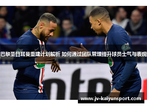 巴黎圣日耳曼重建计划解析 如何通过团队管理提升球员士气与表现