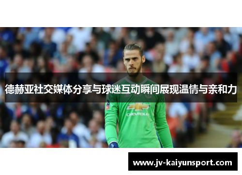 德赫亚社交媒体分享与球迷互动瞬间展现温情与亲和力 德赫亚社交媒体分享与球迷互动瞬间展现温情与亲和力