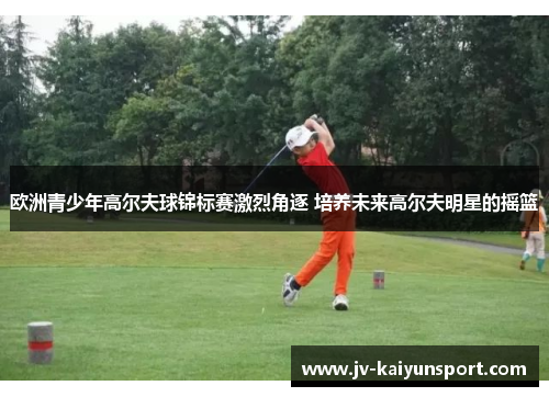 欧洲青少年高尔夫球锦标赛激烈角逐 培养未来高尔夫明星的摇篮 欧洲青少年高尔夫球锦标赛激烈角逐 培养未来高尔夫明星的摇篮