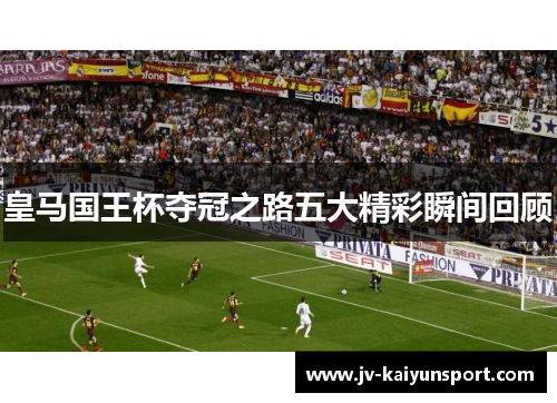 皇马国王杯夺冠之路五大精彩瞬间回顾 皇马国王杯夺冠之路五大精彩瞬间回顾