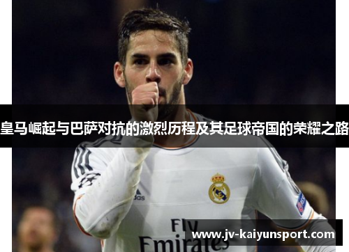 皇马崛起与巴萨对抗的激烈历程及其足球帝国的荣耀之路 皇马崛起与巴萨对抗的激烈历程及其足球帝国的荣耀之路