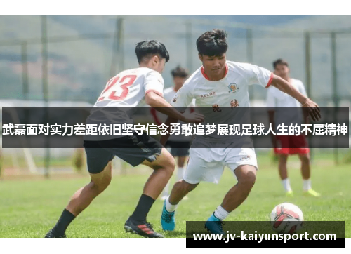 武磊面对实力差距依旧坚守信念勇敢追梦展现足球人生的不屈精神 武磊面对实力差距依旧坚守信念勇敢追梦展现足球人生的不屈精神