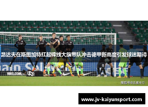 昂达夫在斯图加特扛起锋线大旗带队冲击德甲新高度引发球迷期待 昂达夫在斯图加特扛起锋线大旗带队冲击德甲新高度引发球迷期待