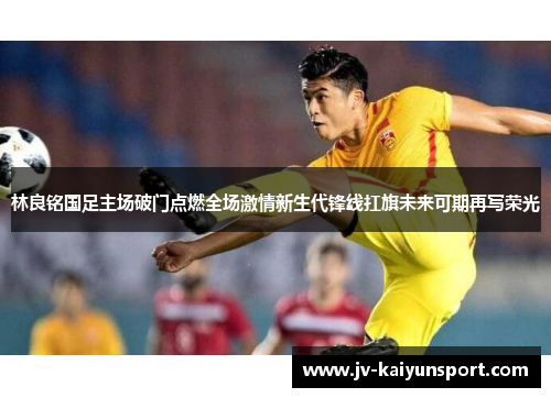 林良铭国足主场破门点燃全场激情新生代锋线扛旗未来可期再写荣光