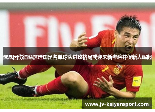 武磊因伤遗憾落选国足名单球队进攻格局或迎来新考验并促新人崛起 武磊因伤遗憾落选国足名单球队进攻格局或迎来新考验并促新人崛起