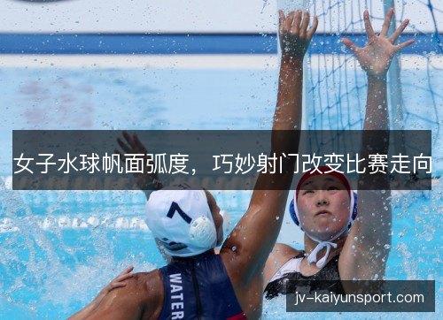 女子水球帆面弧度，巧妙射门改变比赛走向